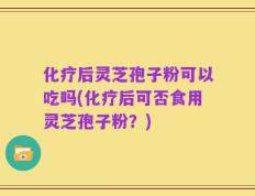 化疗后灵芝孢子粉可以吃吗(化疗后可否食用灵芝孢子粉？)