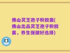 佛山灵芝孢子粉胶囊(佛山出品灵芝孢子粉胶囊，养生保健好选择)