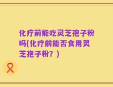 化疗前能吃灵芝孢子粉吗(化疗前能否食用灵芝孢子粉？)