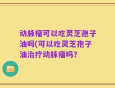 动脉瘤可以吃灵芝孢子油吗(可以吃灵芝孢子油治疗动脉瘤吗？