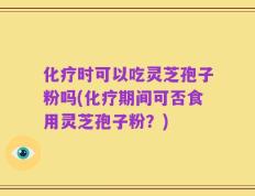 化疗时可以吃灵芝孢子粉吗(化疗期间可否食用灵芝孢子粉？)