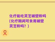 化疗能吃灵芝破壁粉吗(化疗期间可食用破壁灵芝粉吗？)