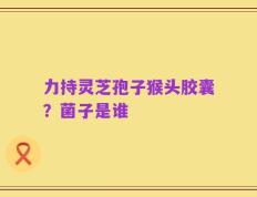 力持灵芝孢子猴头胶囊？菌子是谁