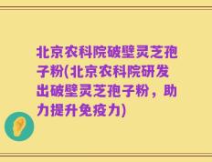 北京农科院破壁灵芝孢子粉(北京农科院研发出破壁灵芝孢子粉，助力提升免疫力)
