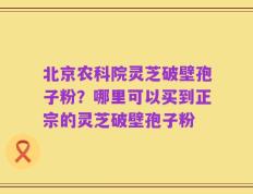 北京农科院灵芝破壁孢子粉？哪里可以买到正宗的灵芝破壁孢子粉