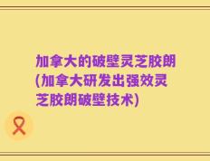 加拿大的破壁灵芝胶朗(加拿大研发出强效灵芝胶朗破壁技术)