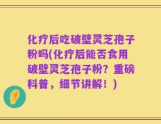 化疗后吃破壁灵芝孢子粉吗(化疗后能否食用破壁灵芝孢子粉？重磅科普，细节讲解！)