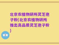 北京农植物研所灵芝孢子粉(北京农植物研所推出高品质灵芝孢子粉)