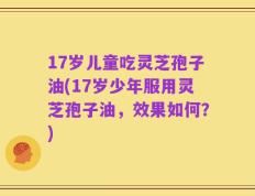 17岁儿童吃灵芝孢子油(17岁少年服用灵芝孢子油，效果如何？)