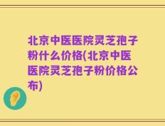 北京中医医院灵芝孢子粉什么价格(北京中医医院灵芝孢子粉价格公布)