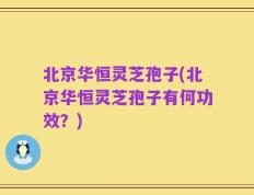 北京华恒灵芝孢子(北京华恒灵芝孢子有何功效？)