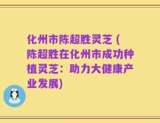 化州市陈超胜灵芝 (陈超胜在化州市成功种植灵芝：助力大健康产业发展)