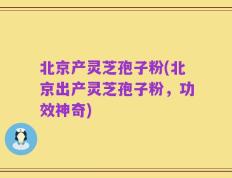 北京产灵芝孢子粉(北京出产灵芝孢子粉，功效神奇)