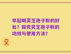 早起喝灵芝孢子粉的好处？探究灵芝孢子粉的功效与使用方法？