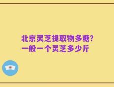 北京灵芝提取物多糖？一般一个灵芝多少斤