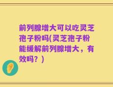 前列腺增大可以吃灵芝孢子粉吗(灵芝孢子粉能缓解前列腺增大，有效吗？)