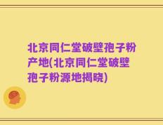 北京同仁堂破壁孢子粉产地(北京同仁堂破壁孢子粉源地揭晓)
