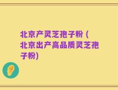 北京产灵芝孢子粉 (北京出产高品质灵芝孢子粉)