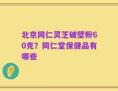 北京同仁灵芝破壁粉60克？同仁堂保健品有哪些