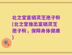 北之堂富硒灵芝孢子粉(北之堂推出富硒灵芝孢子粉，保障身体健康)
