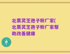北票灵芝孢子粉厂家(北票灵芝孢子粉厂家帮助改善健康