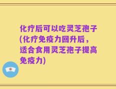 化疗后可以吃灵芝孢子(化疗免疫力回升后，适合食用灵芝孢子提高免疫力)