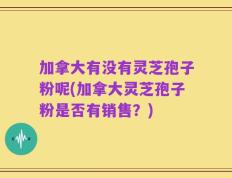 加拿大有没有灵芝孢子粉呢(加拿大灵芝孢子粉是否有销售？)