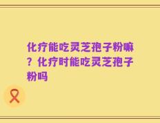 化疗能吃灵芝孢子粉嘛？化疗时能吃灵芝孢子粉吗