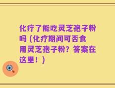 化疗了能吃灵芝孢子粉吗 (化疗期间可否食用灵芝孢子粉？答案在这里！)
