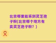 北京哪里能采到灵芝孢子粉(北京哪个地方有卖灵芝孢子粉？)