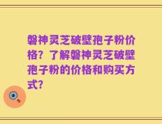 磐神灵芝破壁孢子粉价格？了解磐神灵芝破壁孢子粉的价格和购买方式？