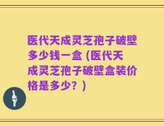 医代天成灵芝孢子破壁多少钱一盒 (医代天成灵芝孢子破壁盒装价格是多少？)