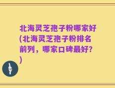 北海灵芝孢子粉哪家好(北海灵芝孢子粉排名前列，哪家口碑最好？)