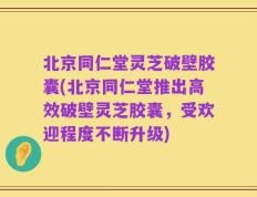 北京同仁堂灵芝破壁胶囊(北京同仁堂推出高效破壁灵芝胶囊，受欢迎程度不断升级)