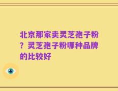 北京那家卖灵芝孢子粉？灵芝孢子粉哪种品牌的比较好