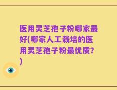 医用灵芝孢子粉哪家最好(哪家人工栽培的医用灵芝孢子粉最优质？)