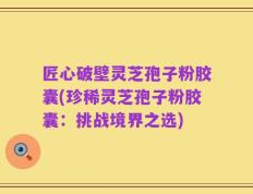 匠心破壁灵芝孢子粉胶囊(珍稀灵芝孢子粉胶囊：挑战境界之选)