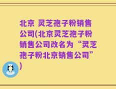 北京 灵芝孢子粉销售公司(北京灵芝孢子粉销售公司改名为“灵芝孢子粉北京销售公司”)