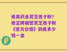 修真药业灵芝孢子粉？修正牌破壁灵芝孢子粉《官方价格》到底多少钱一盒