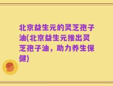 北京益生元的灵芝孢子油(北京益生元推出灵芝孢子油，助力养生保健)