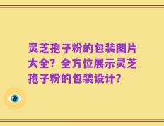 灵芝孢子粉的包装图片大全？全方位展示灵芝孢子粉的包装设计？