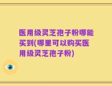 医用级灵芝孢子粉哪能买到(哪里可以购买医用级灵芝孢子粉)