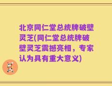 北京同仁堂总统牌破壁灵芝(同仁堂总统牌破壁灵芝震撼亮相，专家认为具有重大意义)