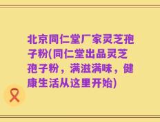 北京同仁堂厂家灵芝孢子粉(同仁堂出品灵芝孢子粉，满滋满味，健康生活从这里开始)