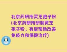 北京药研所灵芝孢子粉(北京药研所研制灵芝孢子粉，有望帮助改善免疫力和保健治疗)