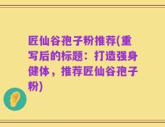 匠仙谷孢子粉推荐(重写后的标题：打造强身健体，推荐匠仙谷孢子粉)