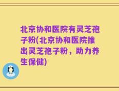 北京协和医院有灵芝孢子粉(北京协和医院推出灵芝孢子粉，助力养生保健)
