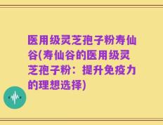 医用级灵芝孢子粉寿仙谷(寿仙谷的医用级灵芝孢子粉：提升免疫力的理想选择)