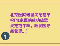 北京医院破壁灵芝孢子粉(北京医院成功破壁灵芝孢子粉，激发医疗新希望。)