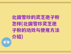 北国雪珍的灵芝孢子粉怎样(北国雪珍灵芝孢子粉的功效与使用方法介绍)